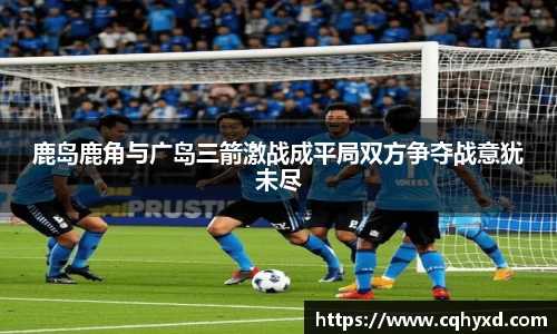 鹿岛鹿角与广岛三箭激战成平局双方争夺战意犹未尽